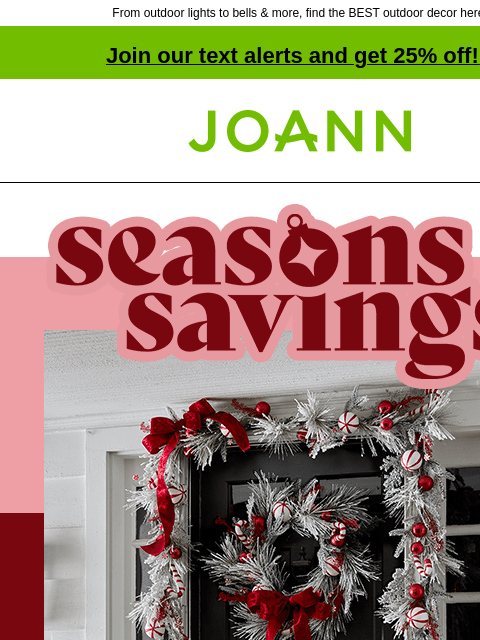 From outdoor lights to bells & more, find the BEST outdoor decor here! Join our text alerts and get 25% off! ‡ Joann.com® Seasons Savings. Starting at $2.40 Porchsitter Candy Cane Lights Wreaths