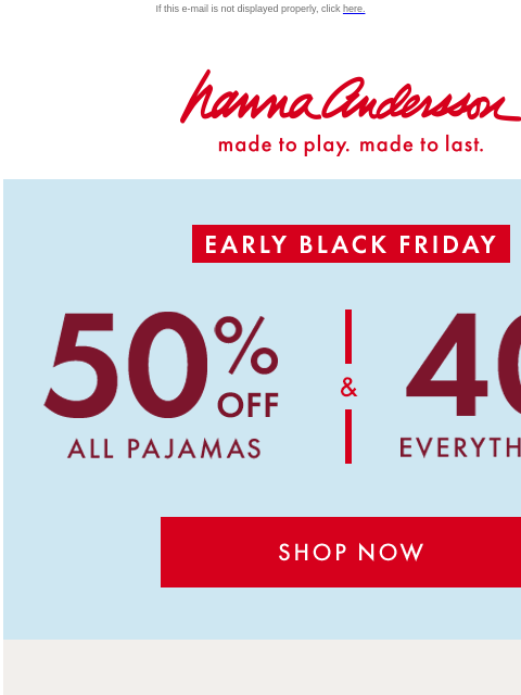 And 40% off EVERYTHING ELSE! If this e-mail is not displayed properly, click here. Hanna Andersson | made to play. made to last. EARLY BLACK FRIDAY —— 50% OFF ALL PAJAMAS ——&—— 40% OFF EVERYTHING