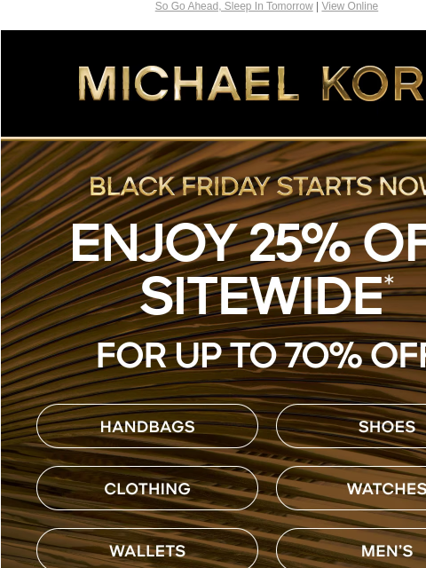 So Go Ahead, Sleep In Tomorrow | View Online MICHAEL KORS BLACK FRIDAY STARTS NOW ENJOY 25% OFF SITEWIDE* USE CODE: VIPSONLY HANDBAGS SHOES CLOTHING WATCHES WALLETS MEN'S IMAGE SHOP BLACK FRIDAY