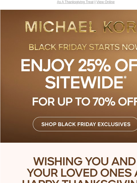 As A Thanksgiving Treat | View Online MICHAEL KORS BLACK FRIDAY STARTS NOW ENJOY 25% OFF SITEWIDE* FOR UP TO 70% OFF SHOP BLACK FRIDAY EXCLUSIVES WISHING YOU AND YOUR LOVED ONES A HAPPY THANKSGIVING!