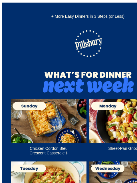 + More Easy Dinners in 3 Steps (or Less) Pillsbury Logo What's for Dinner Next Week. Sunday: Crescent topped casserole on a table with small serving on a plate and a side dish of broccoli. Chicken