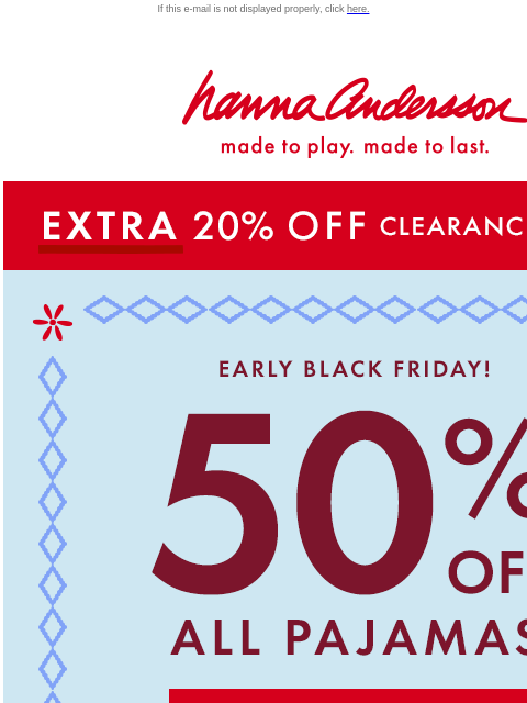 Plus, 40% off everything else on site! If this e-mail is not displayed properly, click here. Hanna Andersson | made to play. made to last. *EXTRA* 20% OFF Clearance! | shop now Early Black Friday! 50%