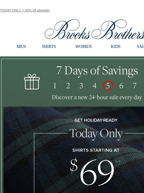 TODAY ONLY. + 30% off sitewide! View in web browser Brooks Brothers MEN SHIRTS WOMEN KIDS SALE GIFTS 7 Days of Savings. Discover a new 24-hour sale every day Get Holiday-Ready. Today Only Shirts