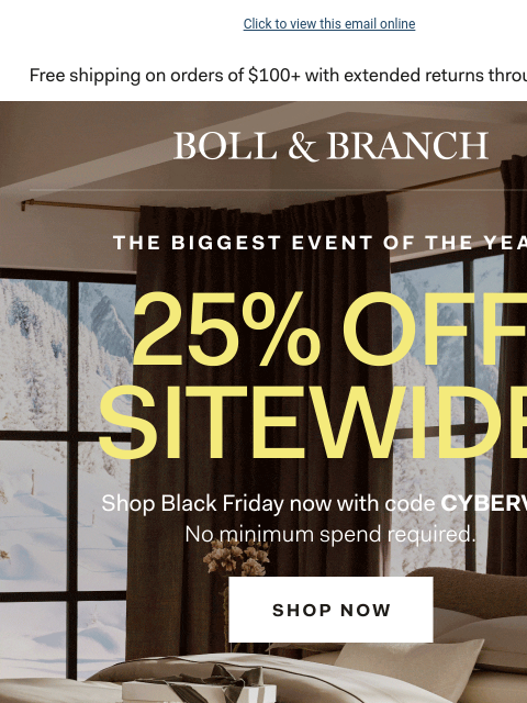 No minimum required to save Click to view this email online BOLL & BRANCH THE BIGGEST EVENT OF THE YEAR 25% OFF SITEWIDE Shop Black Friday now with code CYBERVIP No minimum spend required. Shop Now