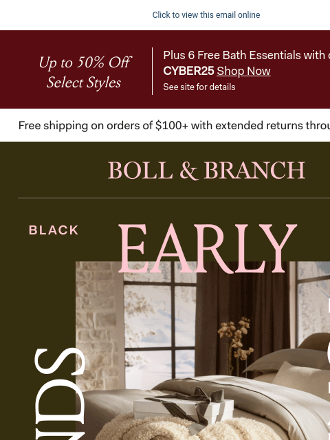 Get first pick with up to 50% OFF Click to view this email online Up to 50% Off Select Styles Plus 6 Free Bath Essentials with code CYBER25 Shop Now See site for details BOLL & BRANCH ENDS TONIGHT