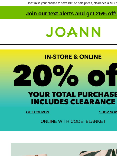 Don't miss your chance to save BIG on sale prices, clearance & MORE! Join our text alerts and get 25% off! ‡ Joann.com® GET COUPON SHOP NOW ONLINE WITH CODE: BLANKET 30% off + extra 20% off