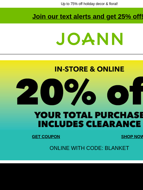 Up to 75% off holiday decor & floral! Join our text alerts and get 25% off! ‡ Joann.com® In-store and Online 20% off your total purchase. Includes Clearance! GET COUPON SHOP NOW ONLINE WITH CODE: