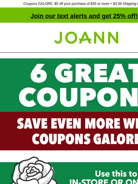 Coupons GALORE: $5 off your purchase of $35 or more + $3.99 Shipping & more! Join our text alerts and get 25% off! ‡ Joann.com® IN-STORE & ONLINE 20% off YOUR TOTAL PURCHASE INCLUDES CLEARANCE