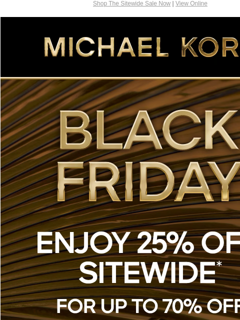 Shop The Sitewide Sale Now | View Online MICHAEL KORS BLACK FRIDAY 25% OFF SITEWIDE* FOR UP TO 70% OFF HANDBAGS SHOES CLOTHING WATCHES WALLETS MEN'S $89 SHOP BLACK FRIDAY EXCLUSIVES SHOP ALL SALE