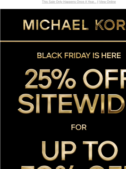 This Sale Only Happens Once A Year... | View Online MICHAEL KORS BLACK FRIDAY IS HERE 25% OFF SITEWIDE* FOR UP TO 70% OFF SHOP BLACK FRIDAY EXCLUSIVES SHOP ALL SALE HANDBAGS SHOES CLOTHING WATCHES