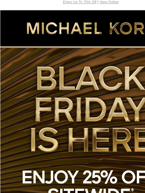 Enjoy Up To 70% Off | View Online MICHAEL KORS BLACK FRIDAY IS HERE 25% OFF SITEWIDE* FOR UP TO 70% OFF SHOP BLACK FRIDAY EXCLUSIVES SHOP ALL SALE IMAGE IMAGE IMAGE IMAGE IMAGE IMAGE IMAGE SHOP BLACK