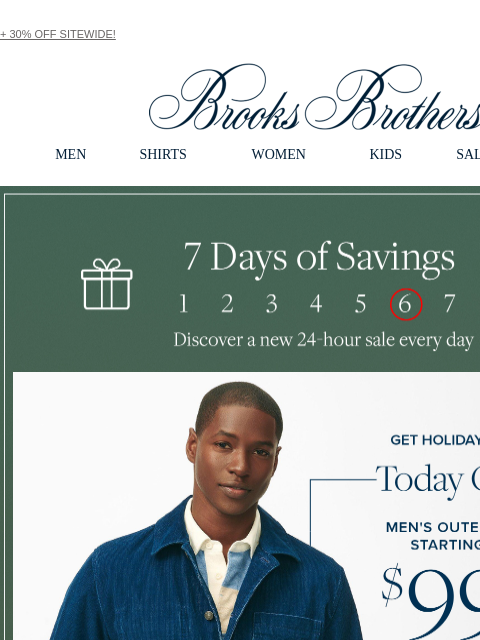 + 30% OFF SITEWIDE! View in web browser Brooks Brothers MEN SHIRTS WOMEN KIDS SALE GIFTS 7 Days of Savings 6. Discover a new 24-hour sale every day Get Holiday-Ready Today Only Men's Outerwear