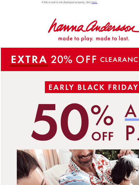 Time is running out to save! If this e-mail is not displayed properly, click here. Hanna Andersson | made to play. made to last. *EXTRA* 20% OFF Clearance! | shop now Early Black Friday —— 50% OFF ALL