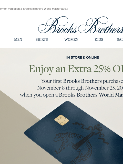 When you open a Brooks Brothers World Mastercard® View in web browser Brooks Brothers MEN SHIRTS WOMEN KIDS SALE GIFTS In Store and Online Enjoy an Extra 25% Off Your first Brooks Brothers purchase,