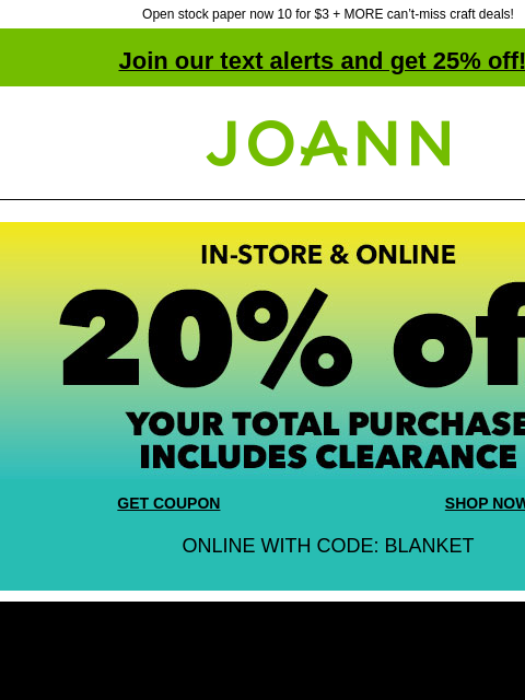 Open stock paper now 10 for $3 + MORE can't-miss craft deals! Join our text alerts and get 25% off! ‡ Joann.com® In-store and Online 20% off your total purchase. Includes Clearance! GET COUPON SHOP