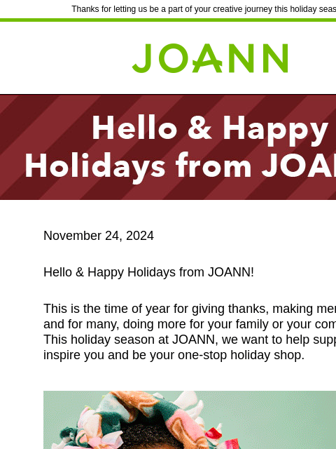 Thanks for letting us be a part of your creative journey this holiday season! Joann.com® November 24, 2024 Hello & Happy Holidays from JOANN! This is the time of year for giving thanks, making