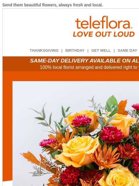 Send them beautiful flowers, always fresh and local. View in browser ‌ teleflora THANKSGIVING | BIRTHDAY | GET WELL | SAME DAY | DEAL OF THE DAY SAME-DAY DELIVERY AVAILABLE ON ALL BOUQUETS! 100% local