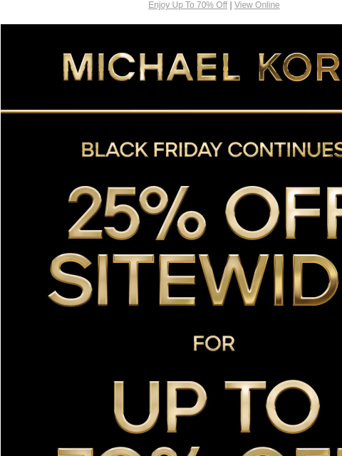 Enjoy Up To 70% Off | View Online MICHAEL KORS BLACK FRIDAY CONTINUES 25% OFF SITEWIDE* FOR UP TO 70% OFF SHOP BLACK FRIDAY EXCLUSIVES SHOP ALL SALE HANDBAGS SHOES CLOTHING WATCHES WALLETS MEN'S