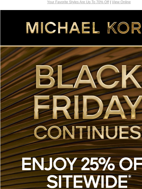 Your Favorite Styles Are Up To 70% Off | View Online MICHAEL KORS BLACK FRIDAY CONTINUES 25% OFF SITEWIDE* FOR UP TO 70% OFF HANDBAGS SHOES CLOTHING WATCHES WALLETS MENS IMAGE SHOP BLACK FRIDAY