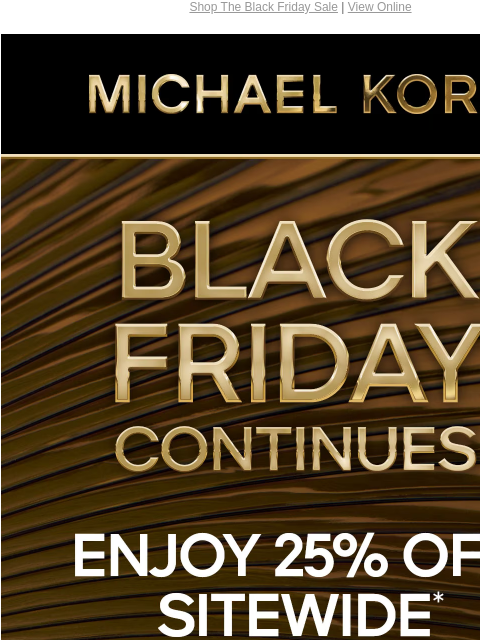 Shop The Black Friday Sale | View Online MICHAEL KORS BLACK FRIDAY CONTINUES 25% OFF SITEWIDE* FOR UP TO 70% OFF SHOP BLACK FRIDAY EXCLUSIVES SHOP ALL SALE IMAGE GIFT SERVICES PRICES AS MARKED | ONLINE