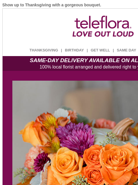 Show up to Thanksgiving with a gorgeous bouquet. View in browser ‌ teleflora THANKSGIVING | BIRTHDAY | GET WELL | SAME DAY | DEAL OF THE DAY SAME-DAY DELIVERY AVAILABLE ON ALL BOUQUETS! 100% local