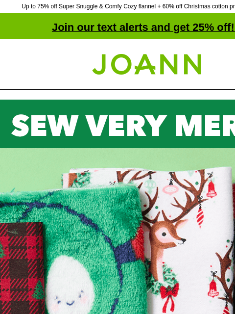 Up to 75% off Super Snuggle & Comfy Cozy flannel + 60% off Christmas cotton prints & precuts! Join our text alerts and get 25% off! ‡ Joann.com® Sew Very Merry. Up to 75% off ENTIRE STOCK