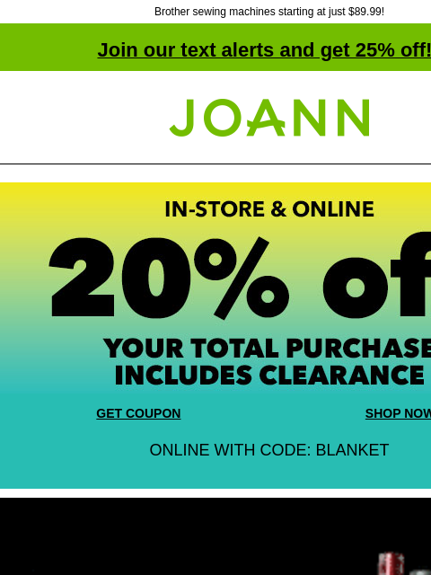 Brother sewing machines starting at just $89.99! Join our text alerts and get 25% off! ‡ Joann.com® In-store and Online 20% off your total purchase Includes Clearance. GET COUPON SHOP NOW ONLINE WITH