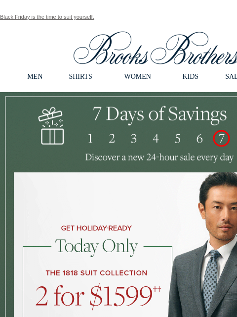 Black Friday is the time to suit yourself. View in web browser Brooks Brothers MEN SHIRTS WOMEN KIDS SALE GIFTS 7 Days of Savings 7. Discover a new 24-hour sale every day Get Holiday Ready Today Only