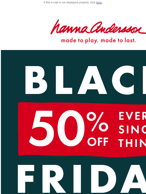 Shop styles that never go on sale NOW! If this e-mail is not displayed properly, click here. Hanna Andersson | made to play. made to last. BLACK FRIDAY | ** 50% OFF ** EVERY. SINGLE. THING. SHOP