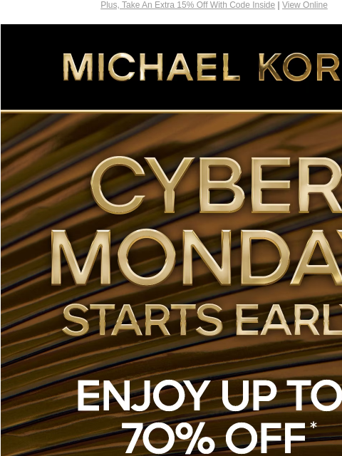 Plus, Take An Extra 15% Off With Code Inside | View Online MICHAEL KORS CYBER MONDAY STARTS EARLY ENJOY UP TO 70% OFF* SHOP CYBER MONDAY EXCLUSIVES SHOP ALL SALE PLUS, TAKE AN EXTRA 15% OFF SELECT