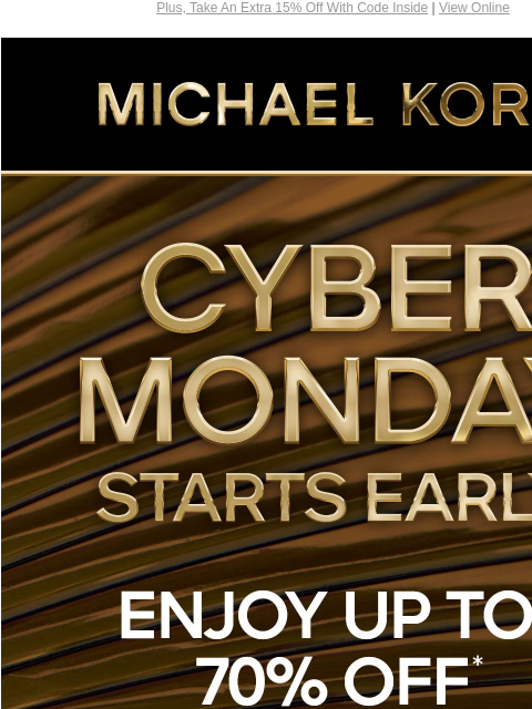 Plus, Take An Extra 15% Off With Code Inside | View Online MICHAEL KORS CYBER MONDAY STARTS EARLY ENJOY UP TO 70% OFF* SHOP CYBER MONDAY EXCLUSIVES SHOP ALL SALE PLUS, AN EXTRA 15% OFF SELECT STYLES**