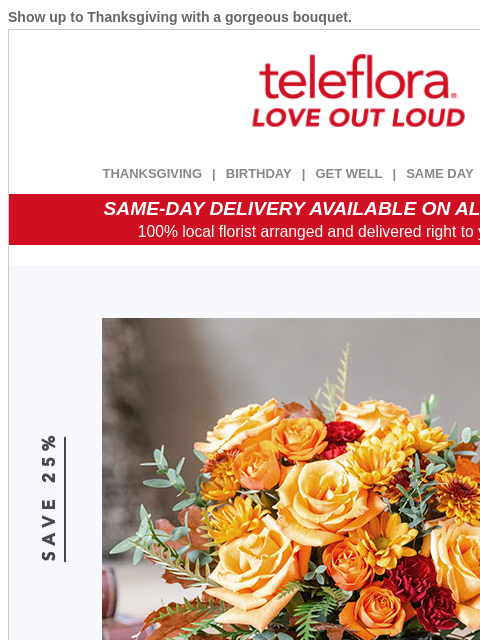 Show up to Thanksgiving with a gorgeous bouquet. View in browser ‌ teleflora THANKSGIVING | BIRTHDAY | GET WELL | SAME DAY | DEAL OF THE DAY SAME-DAY DELIVERY AVAILABLE ON ALL BOUQUETS! 100% local