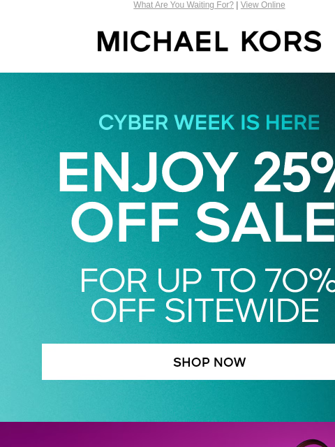 What Are You Waiting For? | View Online MICHAEL KORS CYBER WEEK IS HERE ENJOY 25% OFF SALE* FOR UP TO 7O% OFF SITEWIDE SHOP NOW TOTES UNDER $150 SHOP NOW BOOTs UNDER $100 SHOP NOW MEN'S BAGS UNDER