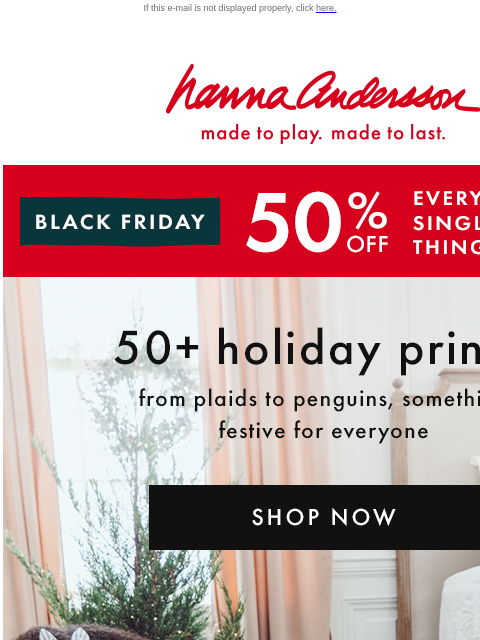 Including holiday PJs for the whole family! If this e-mail is not displayed properly, click here. Hanna Andersson | made to play. made to last. BLACK FRIDAY | ** 50% OFF ** EVERY. SINGLE. THING. | shop