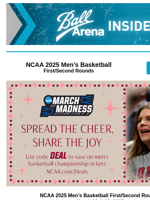 Tickets make great holiday gifts Ball Arena Insiders NCAA 2025 Men's Basketball First/Second Rounds GET TICKETS Men's Basketball Tournament NCAA 2025 Men's Basketball First/Second Rounds