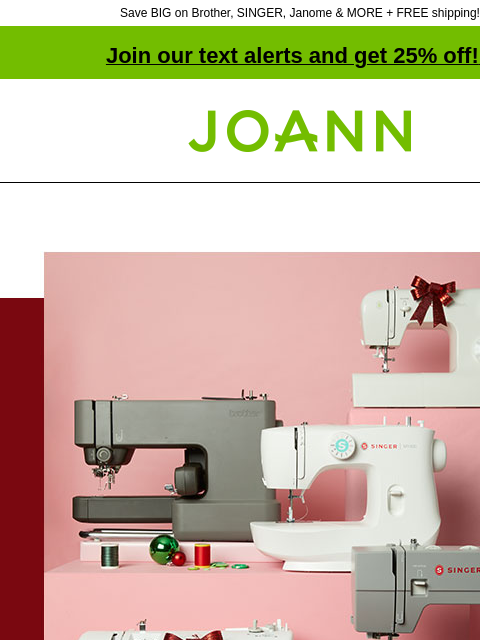 Save BIG on Brother, SINGER, Janome & MORE + FREE shipping! Join our text alerts and get 25% off! ‡ Joann.com® Starting at $89.99 Shop the best variety of sewing machines from all your favorite