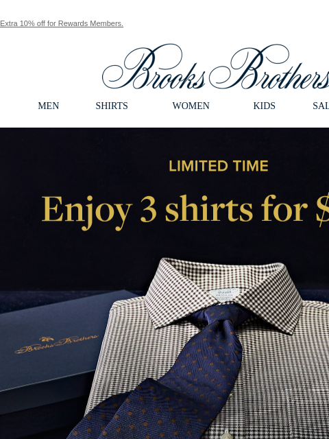 Extra 10% off for Rewards Members. View in web browser Brooks Brothers MEN SHIRTS WOMEN KIDS SALE GIFTS Limited Time. Enjoy 3 shirts for $199. The Black Friday Event 30% Off Sitewide + An Extra 10% Off