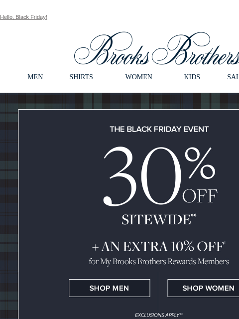 Hello, Black Friday! View in web browser Brooks Brothers MEN SHIRTS WOMEN KIDS SALE GIFTS The Black Friday Event 30% Off Sitewide + An Extra 10% Off for My Brooks Brothers Rewards Members Shop Men Shop