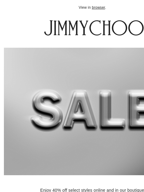 Enjoy 40% off select styles. View in browser. Enjoy 40% off select styles online and in our boutiques. shop now FIND a BOUTIQUE JIMMY CHOO VIRTUAL & IN-STORE APPOINTMENTS COMPLIMENTARY DELIVERY