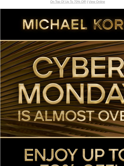 On Top Of Up To 70% Off! | View Online MICHAEL KORS CYBER MONDAY IS ALMOST OVER ENJOY UP TO 70% OFF* SHOP CYBER MONDAY EXCLUSIVES SHOP ALL SALE PLUS, TAKE AN EXTRA 15% OFF SELECT STYLES* WITH CODE: