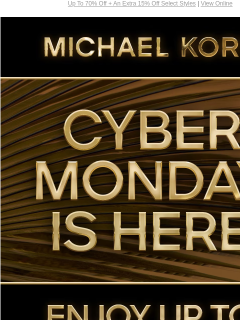 Up To 70% Off + An Extra 15% Off Select Styles | View Online MICHAEL KORS CYBER MONDAY IS HERE ENJOY UP TO 70% OFF* SHOP CYBER MONDAY EXCLUSIVES SHOP ALL SALE PLUS, TAKE AN EXTRA 15% OFF SELECT STYLES*