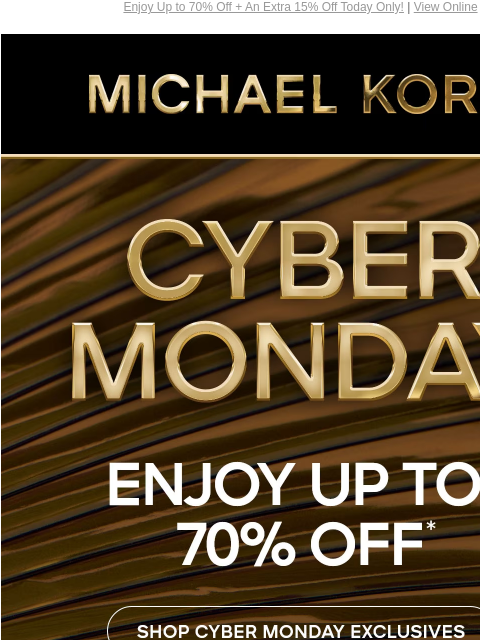 Enjoy Up to 70% Off + An Extra 15% Off Today Only! | View Online MICHAEL KORS CYBER MONDAY ENJOY UP TO 70% OFF* SHOP CYBER MONDAY EXCLUSIVES SHOP ALL SALE PLUS, TAKE AN EXTRA 15% OFF SELECT STYLES**