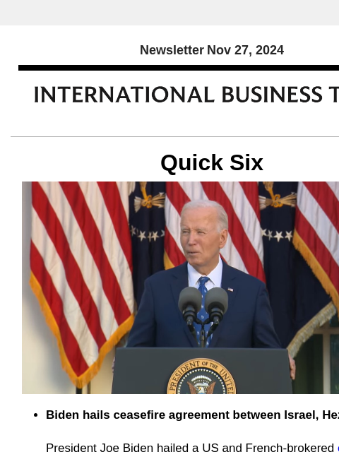 Newsletter Nov 27, 2024 Quick Six Biden hails ceasefire agreement between Israel, Hezbollah President Joe Biden hailed a US and French-brokered ceasefire between Israel and Hezbollah on Tuesday, saying