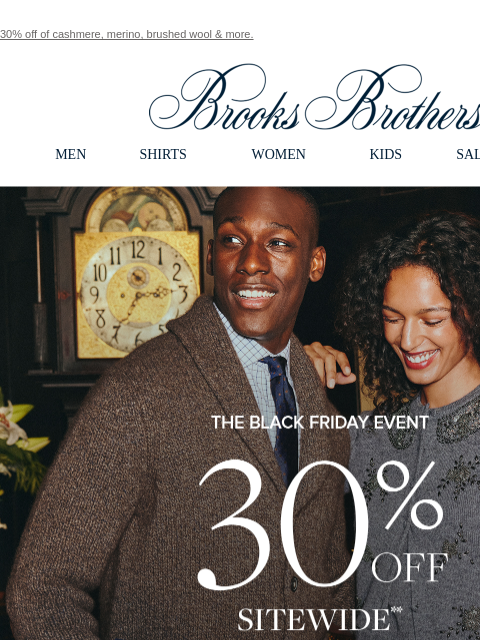 30% off of cashmere, merino, brushed wool & more. View in web browser Brooks Brothers MEN SHIRTS WOMEN KIDS SALE GIFTS The Black Friday Event 30% Off Sitewide + An Extra 10% Off for My Brooks