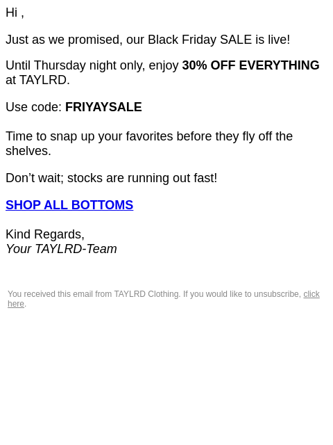 Hi , Just as we promised, our Black Friday SALE is live! Until Thursday night only, enjoy 30% OFF EVERYTHING at TAYLRD. Use code: FRIYAYSALE Time to snap up your favorites before they fly off the