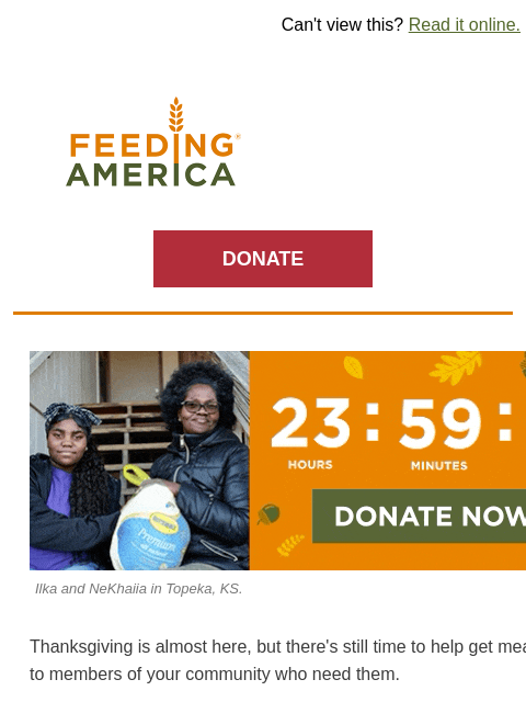 Match still active: Your impact doubled by Thanksgiving Day. | Can't view this? Read it online. Feeding America. DONATE 24 hours left until our Thanksgiving Drive deadline. Donate now. Ilka and