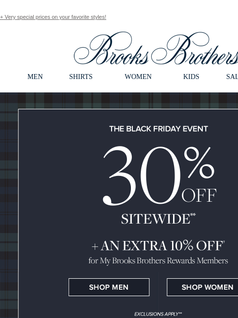 + Very special prices on your favorite styles! View in web browser Brooks Brothers MEN SHIRTS WOMEN KIDS SALE GIFTS The Black Friday Event 30% Off Sitewide + An Extra 10% Off for My Brooks Brothers