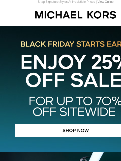 Snag Signature Styles At Irresistible Prices | View Online MICHAEL KORS Black Friday Starts Early ENJOY 25% OFF SALE* FOR UP TO 7O% OFF SITEWIDE SHOP NOW IMAGE SHOP HANDBAGS UNDER $150 SO MANY