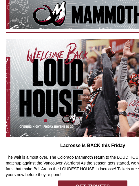 Colorado Mammoth Welcome Back Lacrosse is BACK this Friday The wait is almost over. The Colorado Mammoth return to the LOUD HOUSE this Friday with a matchup against the Vancouver Warriors! As the