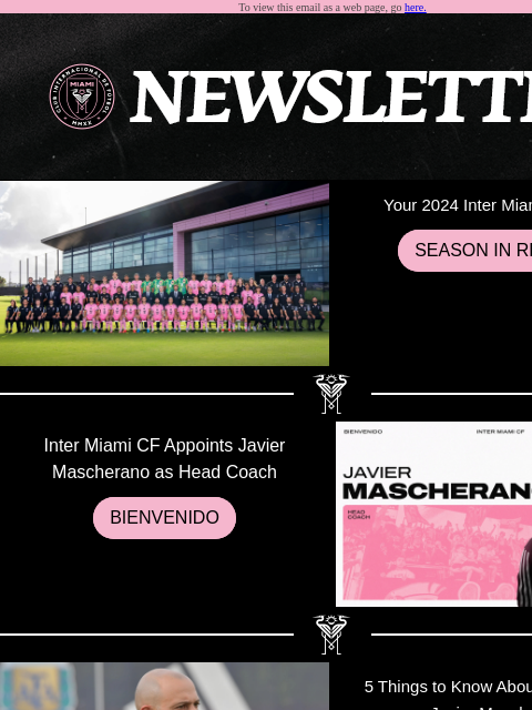 Catch What You Missed To view this email as a web page, go here. Your 2024 Inter Miami CF Team SEASON IN REVIEW Inter Miami CF Appoints Javier Mascherano as Head Coach BIENVENIDO 5 Things to Know About